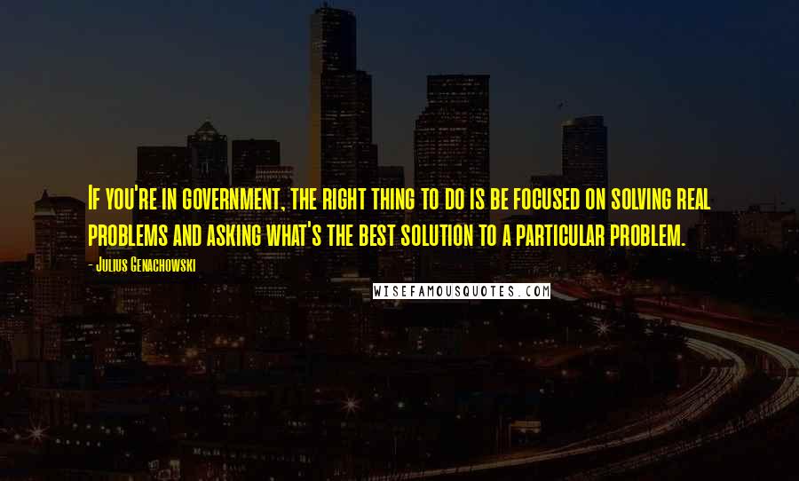 Julius Genachowski Quotes: If you're in government, the right thing to do is be focused on solving real problems and asking what's the best solution to a particular problem.