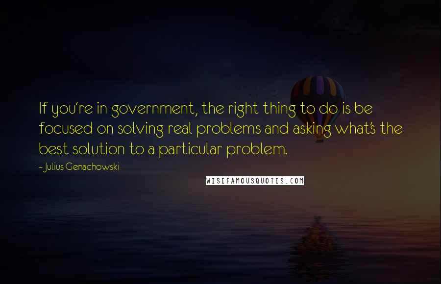 Julius Genachowski Quotes: If you're in government, the right thing to do is be focused on solving real problems and asking what's the best solution to a particular problem.