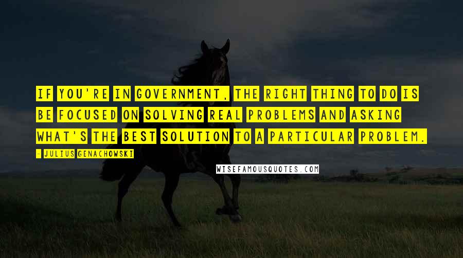 Julius Genachowski Quotes: If you're in government, the right thing to do is be focused on solving real problems and asking what's the best solution to a particular problem.