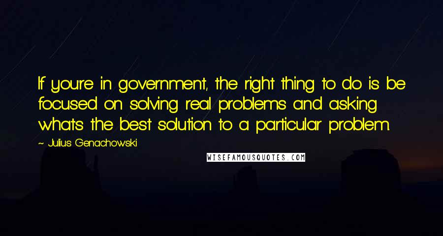 Julius Genachowski Quotes: If you're in government, the right thing to do is be focused on solving real problems and asking what's the best solution to a particular problem.