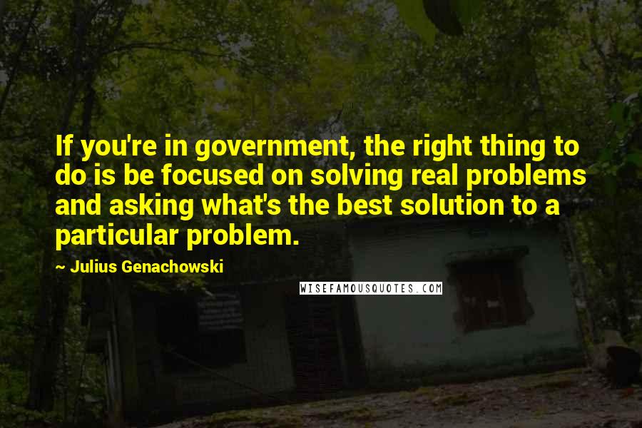 Julius Genachowski Quotes: If you're in government, the right thing to do is be focused on solving real problems and asking what's the best solution to a particular problem.