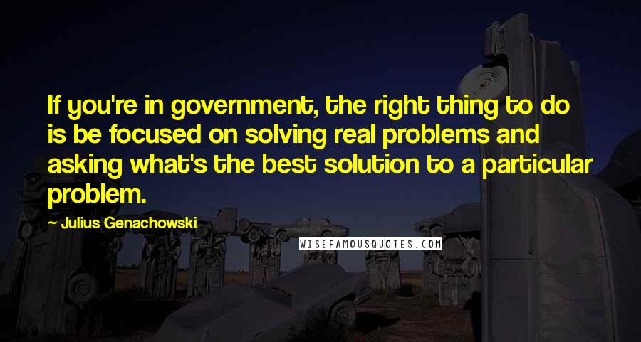 Julius Genachowski Quotes: If you're in government, the right thing to do is be focused on solving real problems and asking what's the best solution to a particular problem.