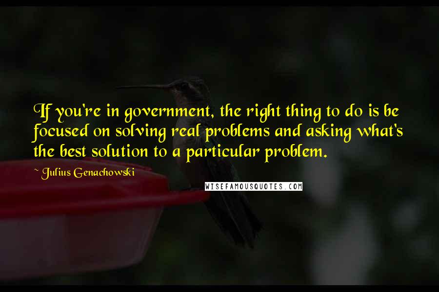 Julius Genachowski Quotes: If you're in government, the right thing to do is be focused on solving real problems and asking what's the best solution to a particular problem.