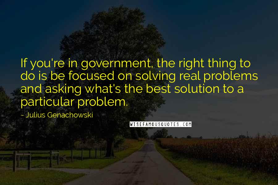 Julius Genachowski Quotes: If you're in government, the right thing to do is be focused on solving real problems and asking what's the best solution to a particular problem.