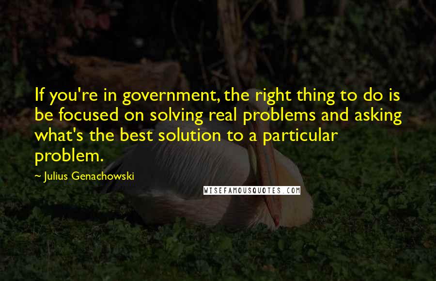 Julius Genachowski Quotes: If you're in government, the right thing to do is be focused on solving real problems and asking what's the best solution to a particular problem.