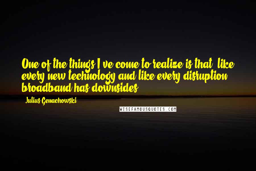 Julius Genachowski Quotes: One of the things I've come to realize is that, like every new technology and like every disruption, broadband has downsides.