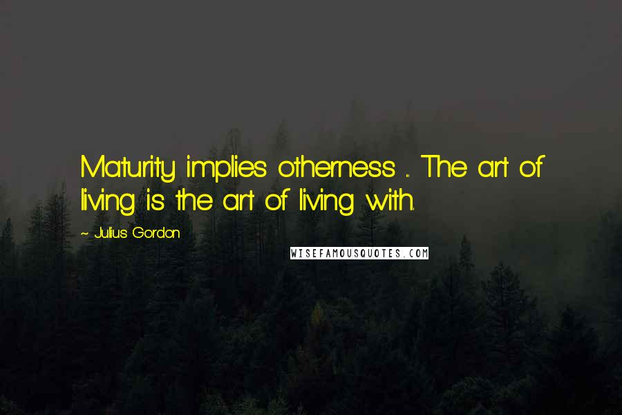 Julius Gordon Quotes: Maturity implies otherness ... The art of living is the art of living with.