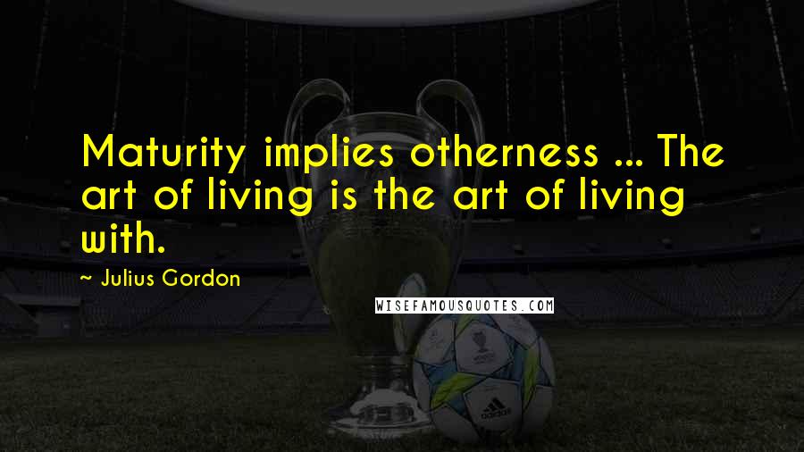 Julius Gordon Quotes: Maturity implies otherness ... The art of living is the art of living with.