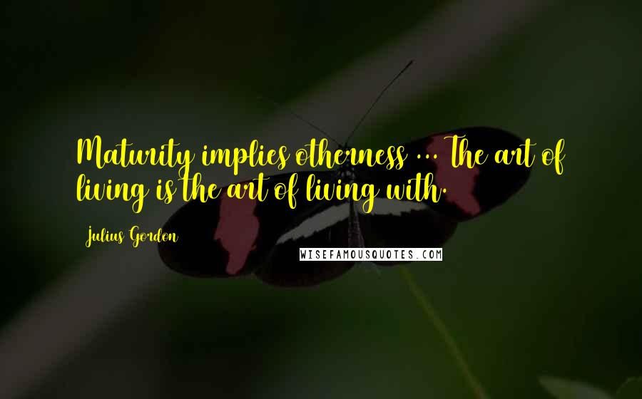 Julius Gordon Quotes: Maturity implies otherness ... The art of living is the art of living with.