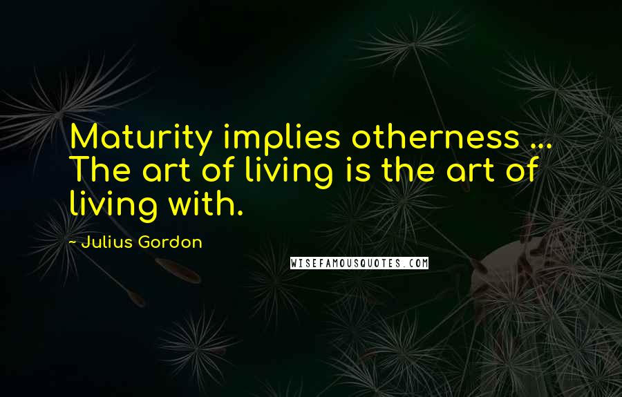 Julius Gordon Quotes: Maturity implies otherness ... The art of living is the art of living with.