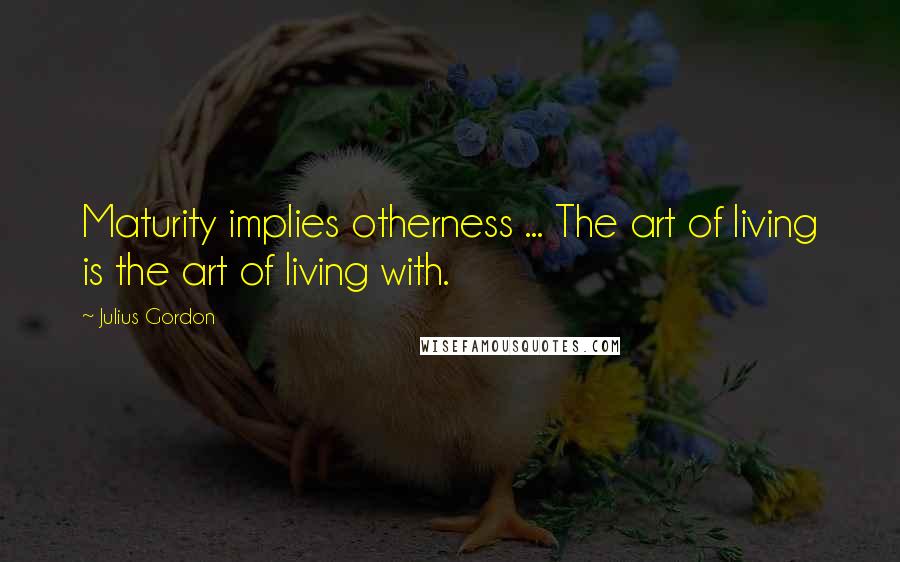 Julius Gordon Quotes: Maturity implies otherness ... The art of living is the art of living with.