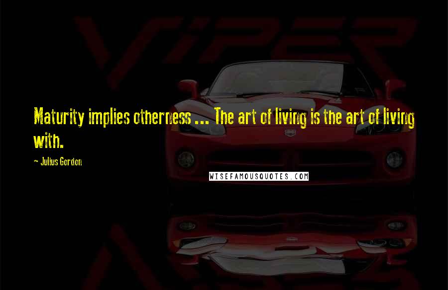 Julius Gordon Quotes: Maturity implies otherness ... The art of living is the art of living with.