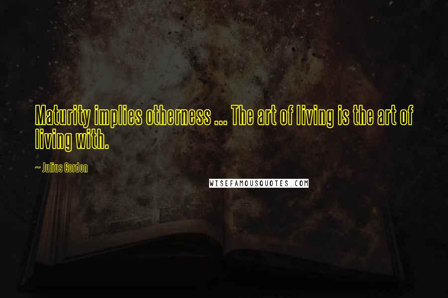 Julius Gordon Quotes: Maturity implies otherness ... The art of living is the art of living with.