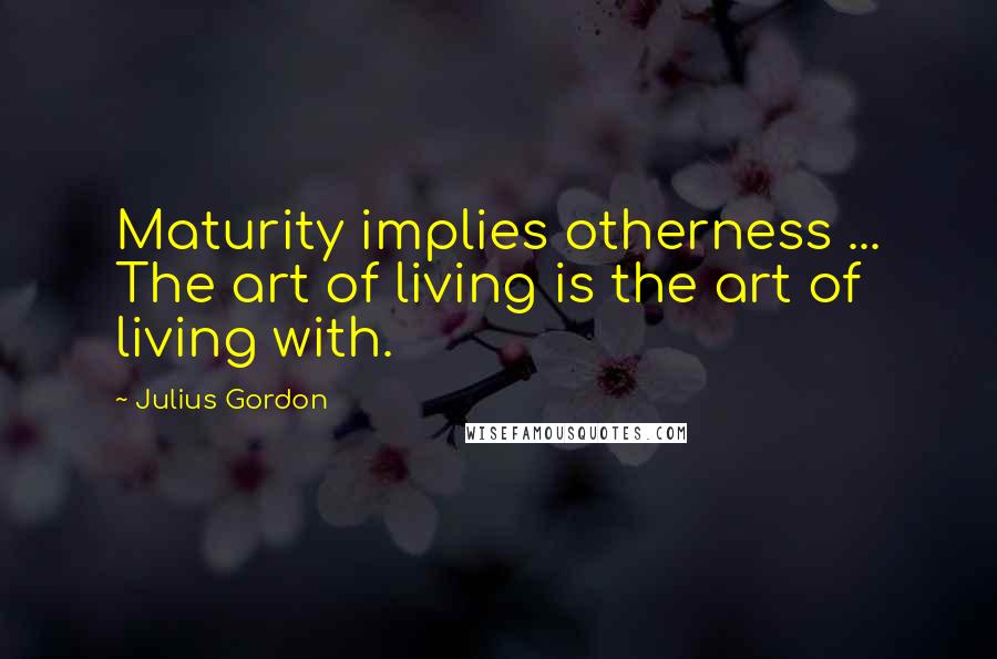 Julius Gordon Quotes: Maturity implies otherness ... The art of living is the art of living with.