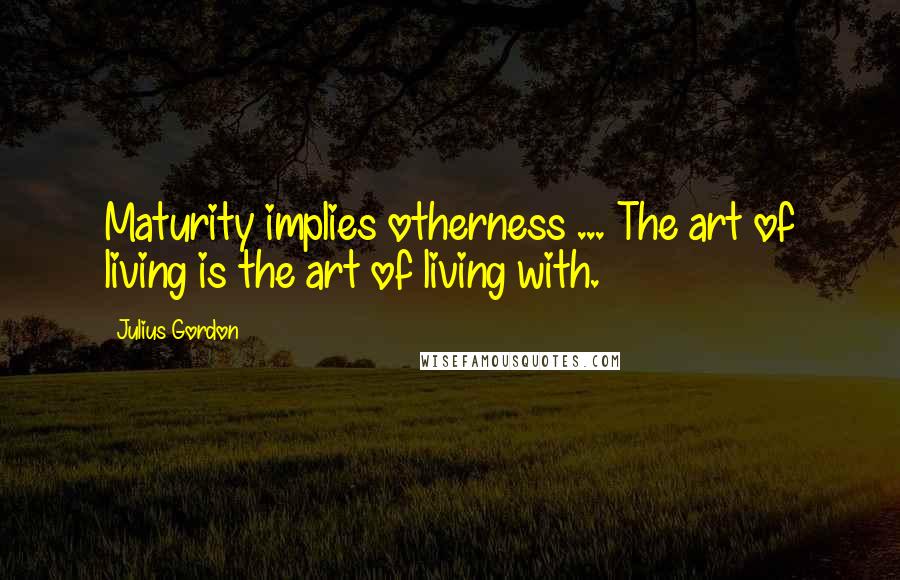 Julius Gordon Quotes: Maturity implies otherness ... The art of living is the art of living with.