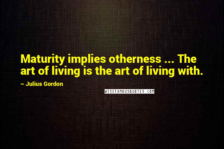 Julius Gordon Quotes: Maturity implies otherness ... The art of living is the art of living with.