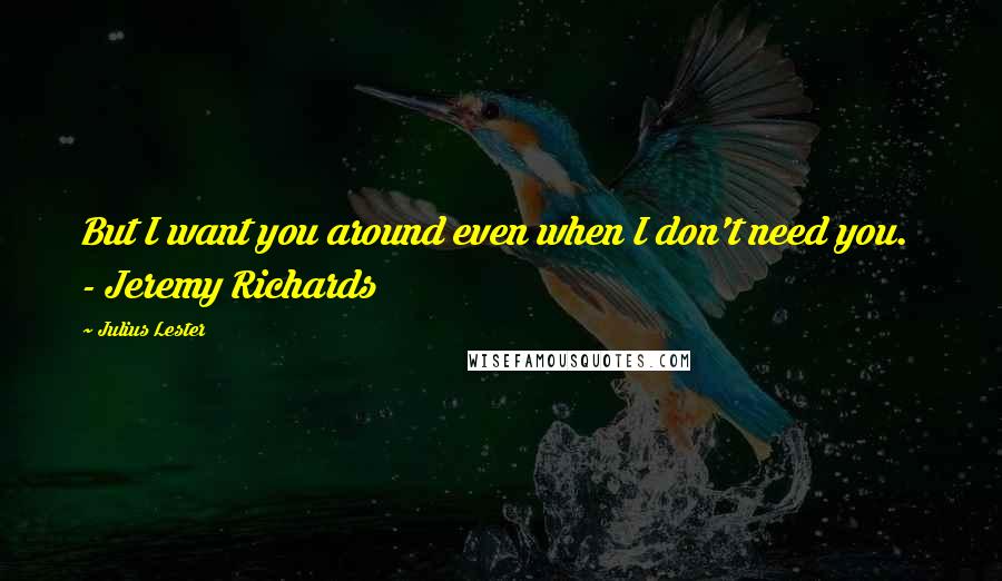 Julius Lester Quotes: But I want you around even when I don't need you.  - Jeremy Richards