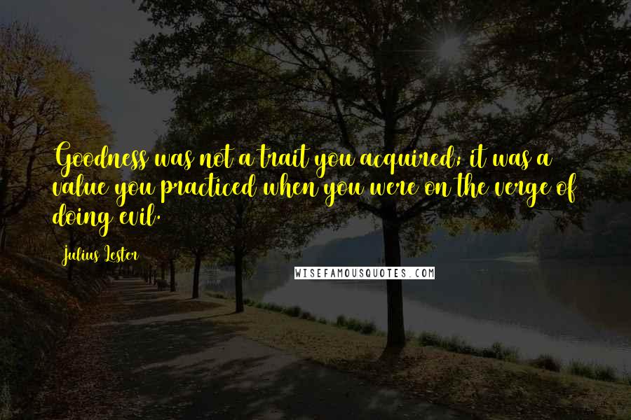 Julius Lester Quotes: Goodness was not a trait you acquired; it was a value you practiced when you were on the verge of doing evil.