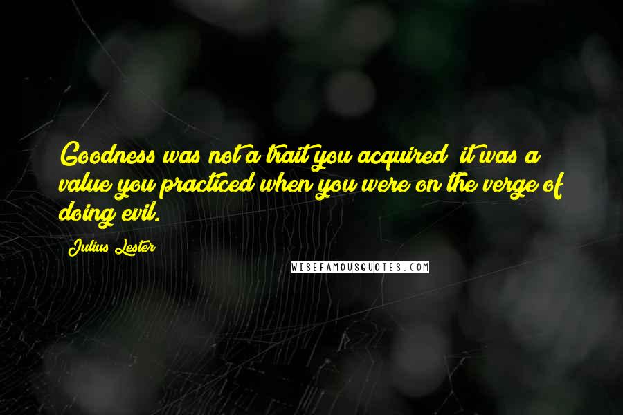 Julius Lester Quotes: Goodness was not a trait you acquired; it was a value you practiced when you were on the verge of doing evil.