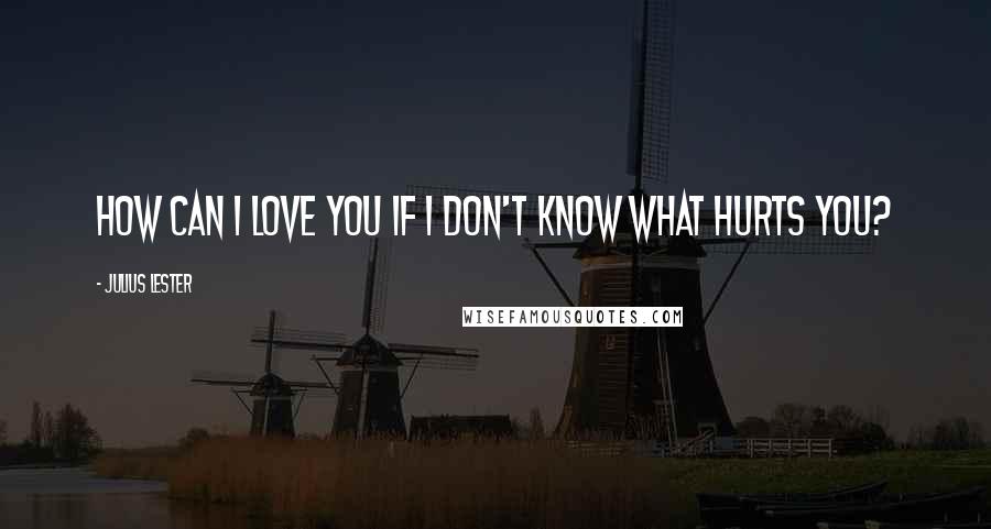 Julius Lester Quotes: How can I love you if I don't know what hurts you?