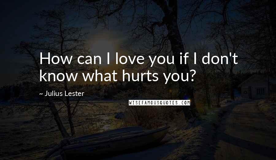 Julius Lester Quotes: How can I love you if I don't know what hurts you?