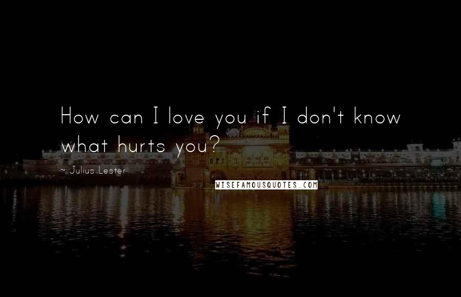 Julius Lester Quotes: How can I love you if I don't know what hurts you?