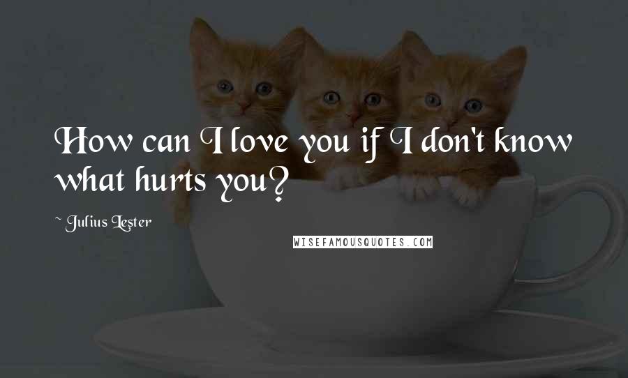 Julius Lester Quotes: How can I love you if I don't know what hurts you?