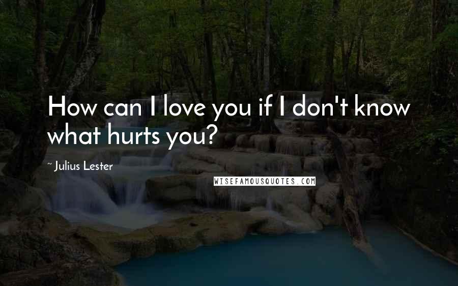 Julius Lester Quotes: How can I love you if I don't know what hurts you?