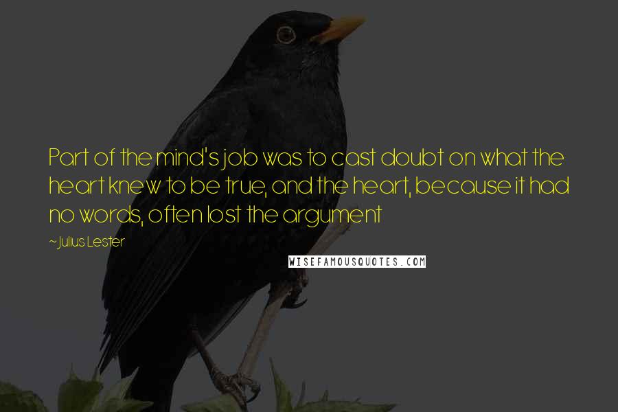 Julius Lester Quotes: Part of the mind's job was to cast doubt on what the heart knew to be true, and the heart, because it had no words, often lost the argument