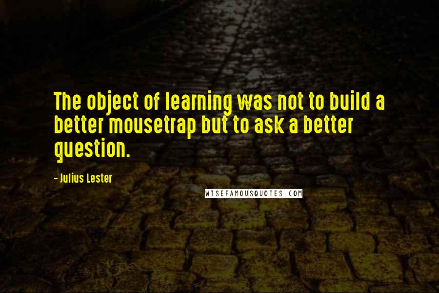 Julius Lester Quotes: The object of learning was not to build a better mousetrap but to ask a better question.