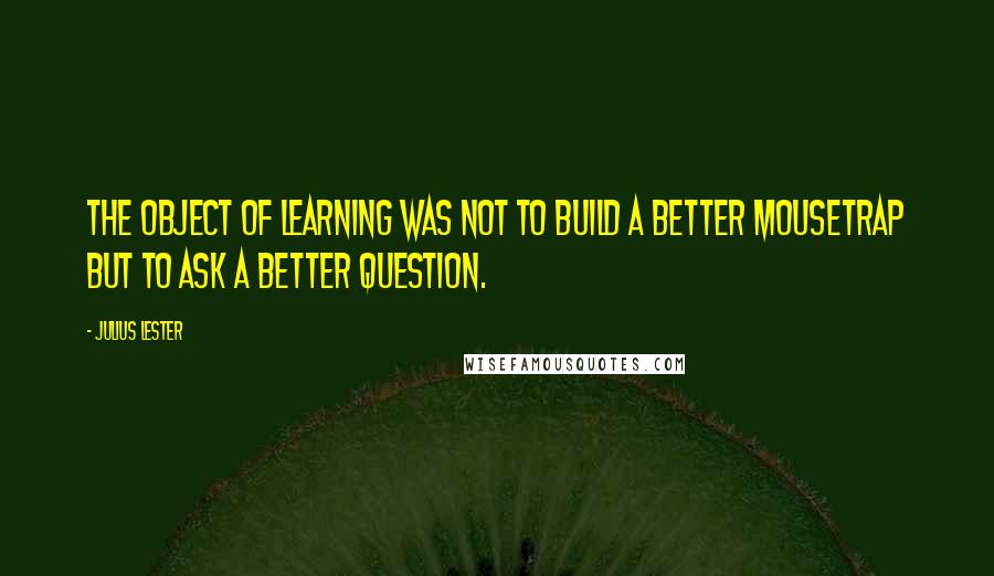 Julius Lester Quotes: The object of learning was not to build a better mousetrap but to ask a better question.