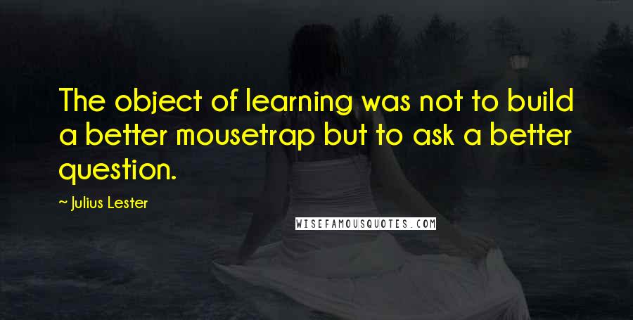 Julius Lester Quotes: The object of learning was not to build a better mousetrap but to ask a better question.