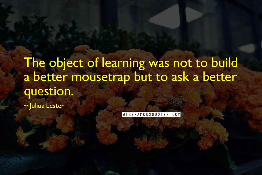 Julius Lester Quotes: The object of learning was not to build a better mousetrap but to ask a better question.