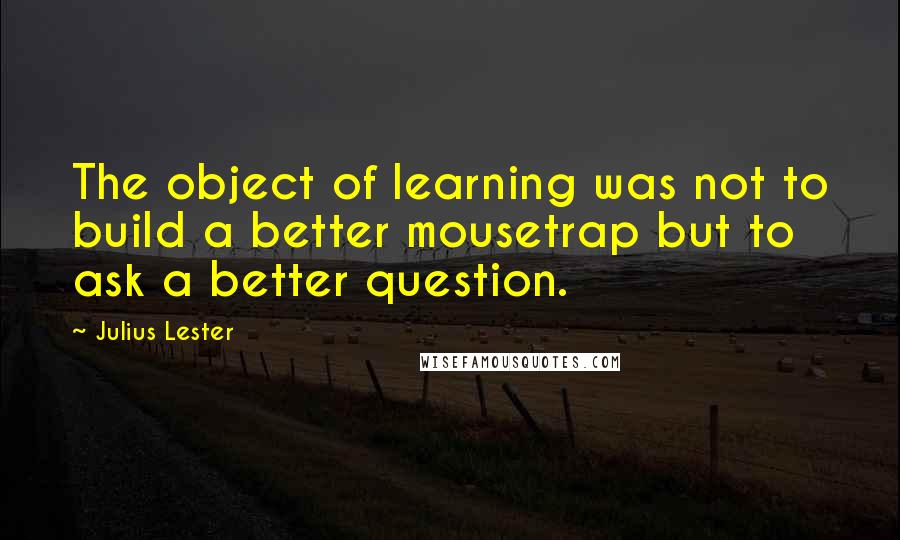 Julius Lester Quotes: The object of learning was not to build a better mousetrap but to ask a better question.