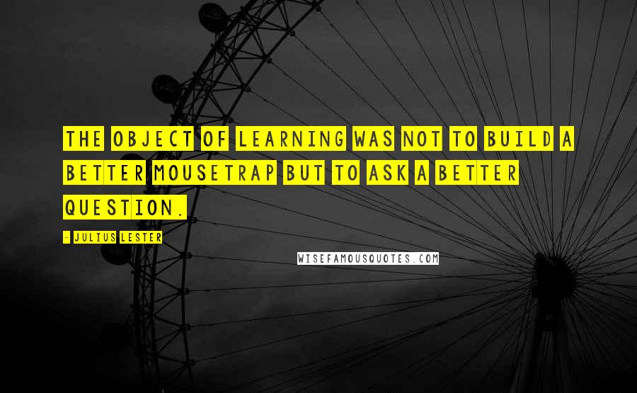 Julius Lester Quotes: The object of learning was not to build a better mousetrap but to ask a better question.