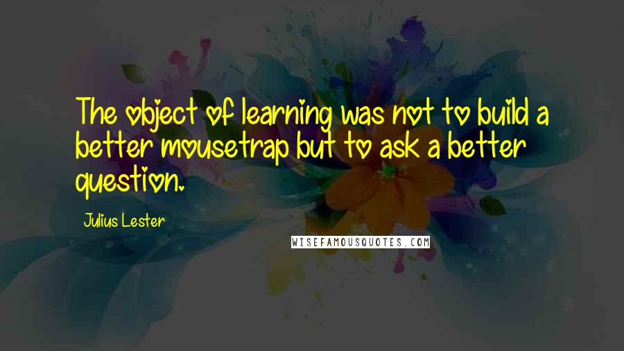 Julius Lester Quotes: The object of learning was not to build a better mousetrap but to ask a better question.