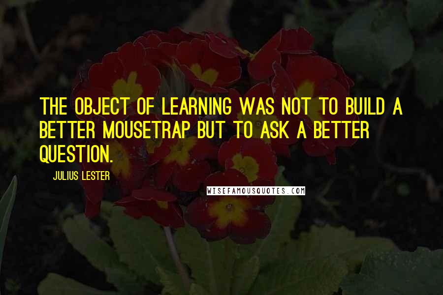 Julius Lester Quotes: The object of learning was not to build a better mousetrap but to ask a better question.