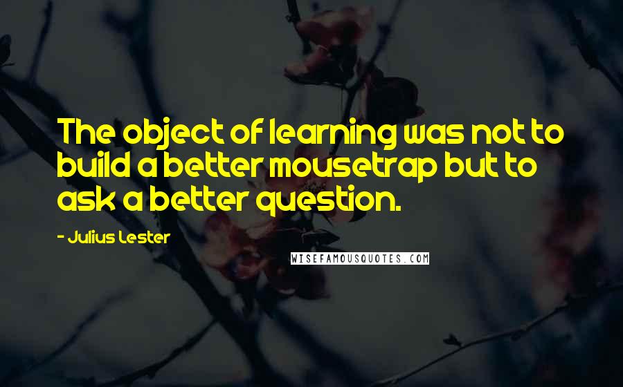 Julius Lester Quotes: The object of learning was not to build a better mousetrap but to ask a better question.