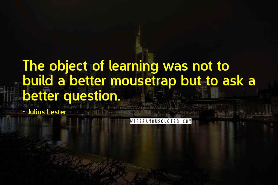 Julius Lester Quotes: The object of learning was not to build a better mousetrap but to ask a better question.