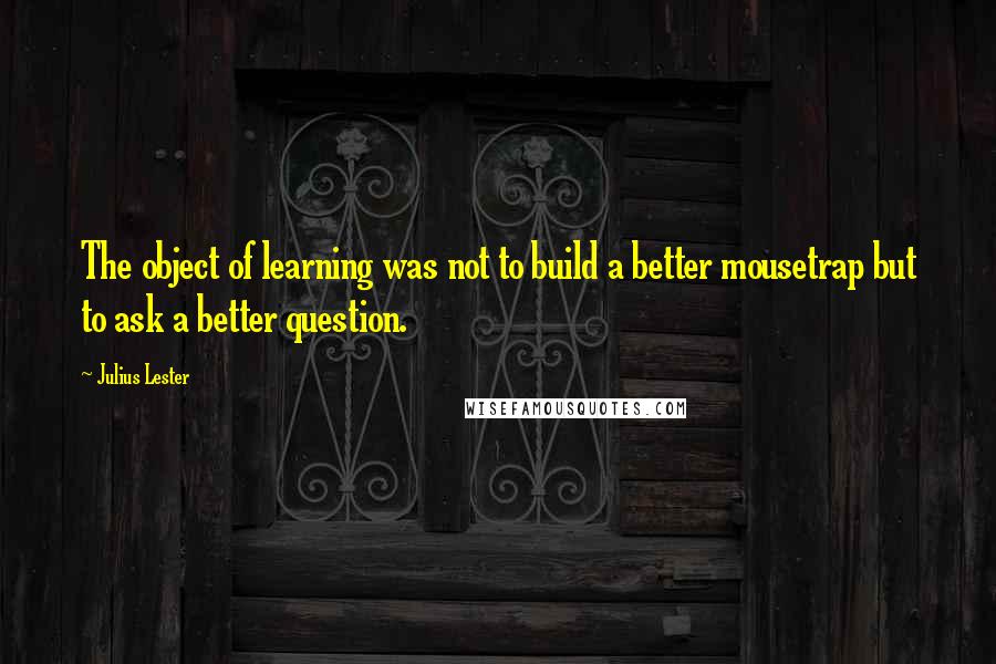 Julius Lester Quotes: The object of learning was not to build a better mousetrap but to ask a better question.