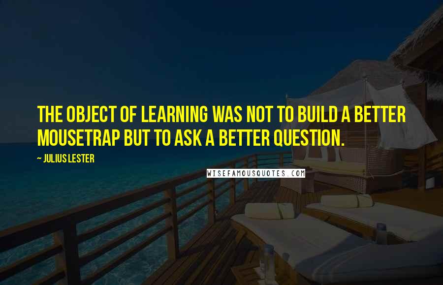 Julius Lester Quotes: The object of learning was not to build a better mousetrap but to ask a better question.