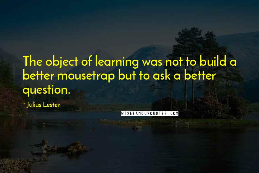 Julius Lester Quotes: The object of learning was not to build a better mousetrap but to ask a better question.