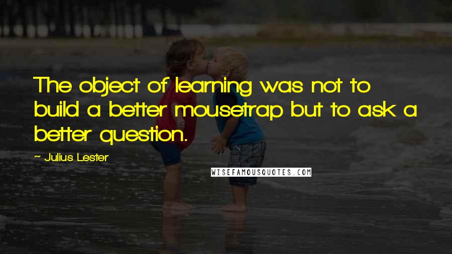 Julius Lester Quotes: The object of learning was not to build a better mousetrap but to ask a better question.