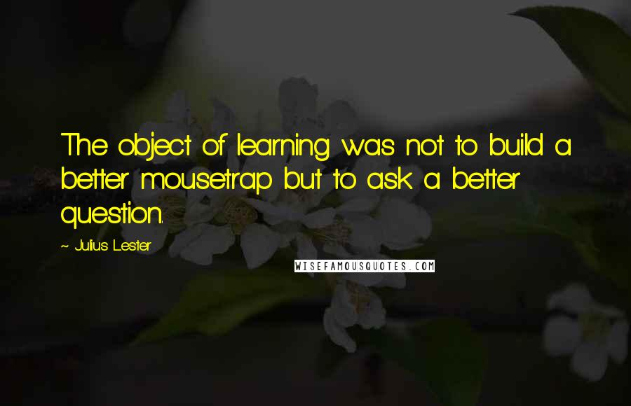 Julius Lester Quotes: The object of learning was not to build a better mousetrap but to ask a better question.