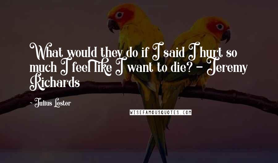 Julius Lester Quotes: What would they do if I said I hurt so much I feel like I want to die? - Jeremy Richards