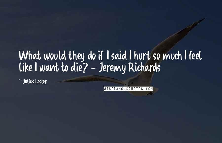 Julius Lester Quotes: What would they do if I said I hurt so much I feel like I want to die? - Jeremy Richards