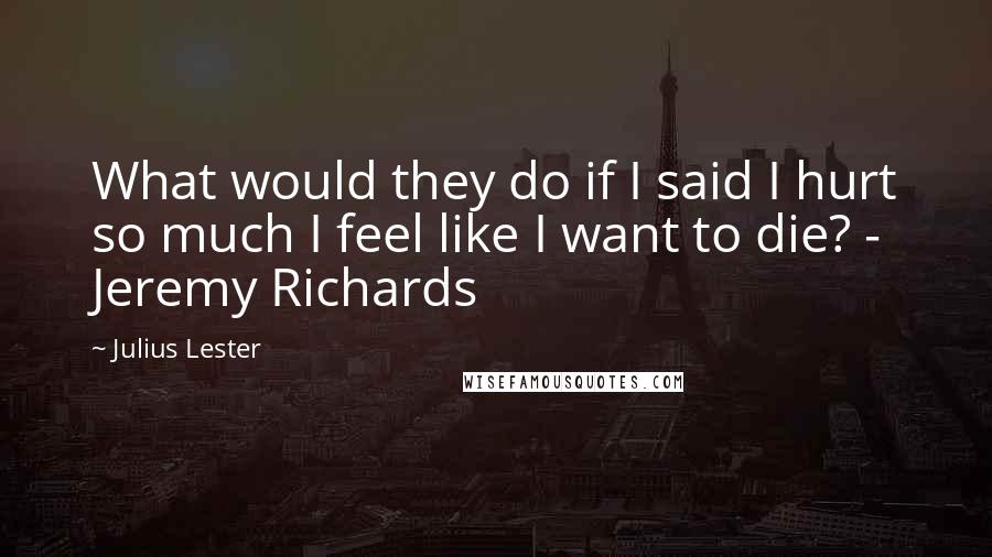 Julius Lester Quotes: What would they do if I said I hurt so much I feel like I want to die? - Jeremy Richards