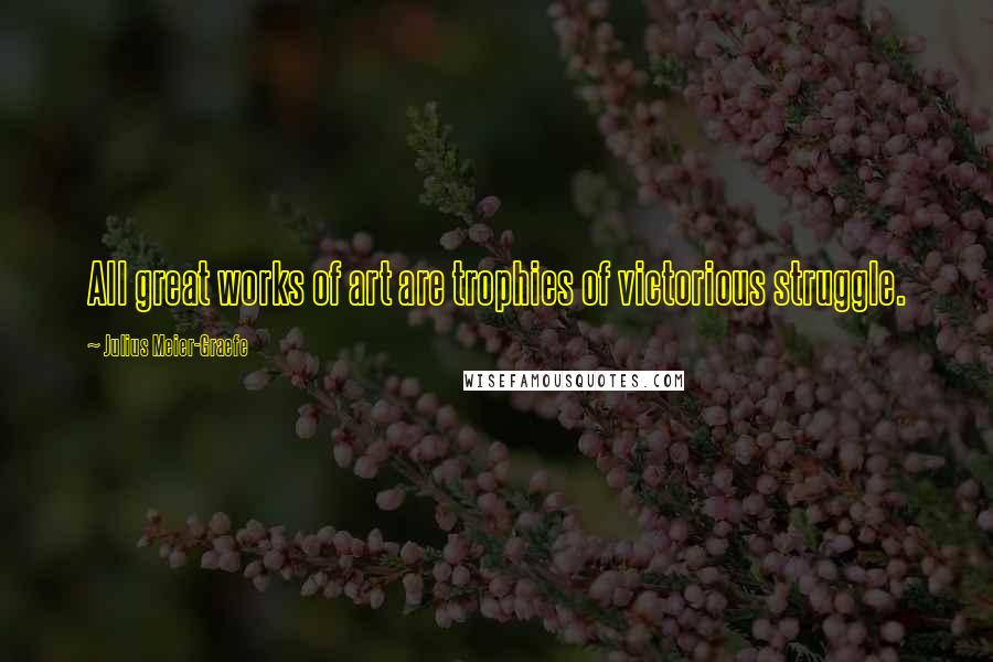 Julius Meier-Graefe Quotes: All great works of art are trophies of victorious struggle.