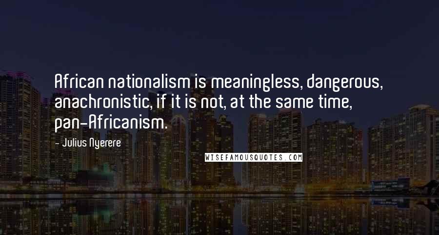 Julius Nyerere Quotes: African nationalism is meaningless, dangerous, anachronistic, if it is not, at the same time, pan-Africanism.