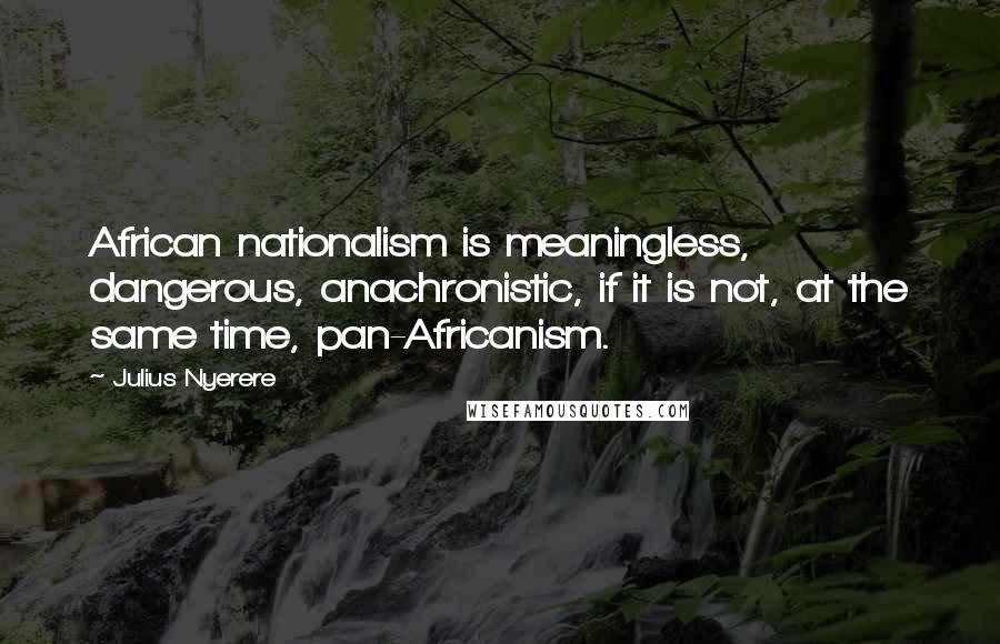 Julius Nyerere Quotes: African nationalism is meaningless, dangerous, anachronistic, if it is not, at the same time, pan-Africanism.